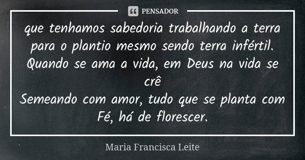 que tenhamos sabedoria trabalhando a terra para o plantio mesmo sendo terra infértil. Quando se ama a vida, em Deus na vida se crê Semeando com amor, tudo que s... Frase de Maria Francisca Leite.