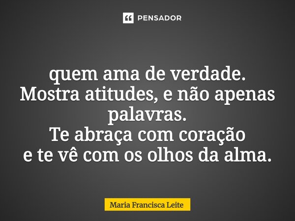 ⁠quem ama de verdade. Mostra atitudes, e não apenas palavras. Te abraça com coração e te vê com os olhos da alma.... Frase de Maria Francisca Leite.
