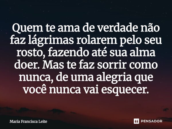 ⁠Quem te ama de verdade não faz lágrimas rolarem pelo seu rosto, fazendo até sua alma doer. Mas te faz sorrir como nunca, de uma alegria que você nunca vai esqu... Frase de Maria Francisca Leite.