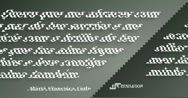 Quero que me abraces com a paz do teu sorriso e me acaricie com o brilho do teu olhar e que tua alma toque meu labios e leve contigo minha alma também.﻿... Frase de Maria Francisca Leite.