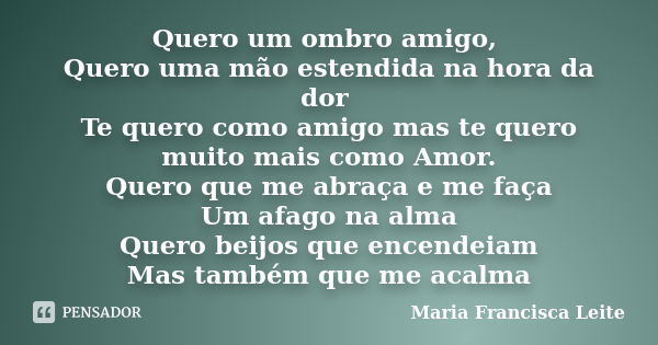 Quero um ombro amigo, Quero uma mão estendida na hora da dor Te quero como amigo mas te quero muito mais como Amor. Quero que me abraça e me faça Um afago na al... Frase de Maria Francisca Leite.