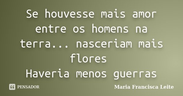 Se houvesse mais amor entre os homens na terra... nasceriam mais flores Haveria menos guerras... Frase de Maria Francisca Leite.