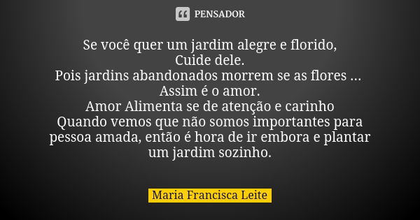 Se você quer um jardim alegre e florido, Cuide dele. Pois jardins abandonados morrem se as flores ... Assim é o amor. Amor Alimenta se de atenção e carinho Quan... Frase de Maria Francisca Leite.