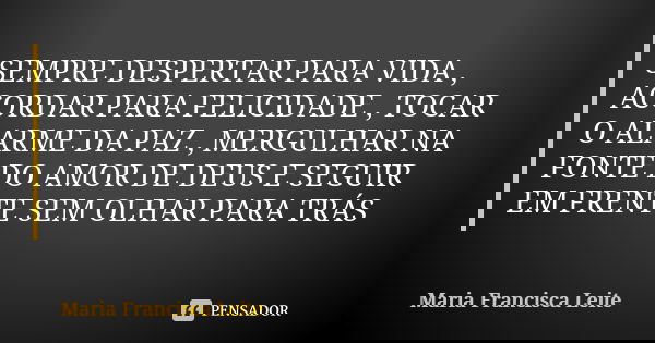 SEMPRE DESPERTAR PARA VIDA , ACORDAR PARA FELICIDADE , TOCAR O ALARME DA PAZ , MERGULHAR NA FONTE DO AMOR DE DEUS E SEGUIR EM FRENTE SEM OLHAR PARA TRÁS... Frase de Maria Francisca Leite.
