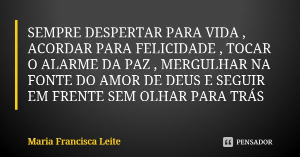 SEMPRE DESPERTAR PARA VIDA , ACORDAR PARA FELICIDADE , TOCAR O ALARME DA PAZ , MERGULHAR NA FONTE DO AMOR DE DEUS E SEGUIR EM FRENTE SEM OLHAR PARA TRÁS... Frase de Maria Francisca Leite.