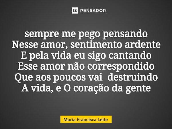 ⁠sempre me pego pensando Nesse amor, sentimento ardente E pela vida eu sigo cantando Esse amor não correspondido Que aos poucos vai destruindo A vida, e O coraç... Frase de Maria Francisca Leite.