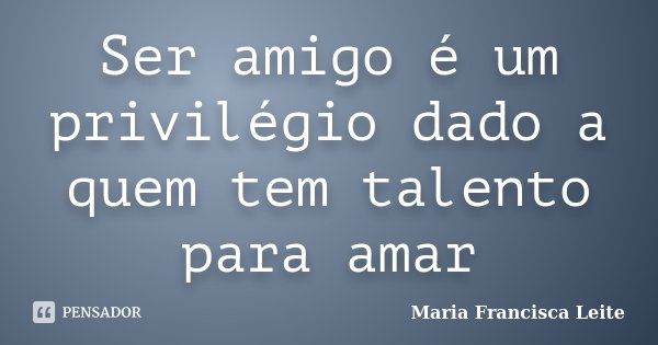 Ser amigo é um privilégio dado a quem tem talento para amar... Frase de Maria Francisca Leite.