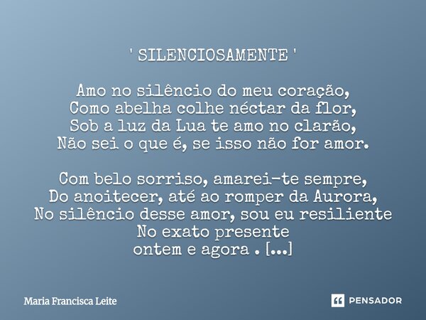 ' SILENCIOSAMENTE ' Amo no silêncio do meu coração, Como abelha colhe néctar da flor, Sob a luz da Lua te amo no clarão, Não sei o que é, se isso não for amor.... Frase de Maria Francisca Leite.