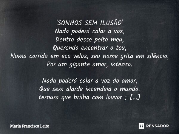 'SONHOS SEM ILUSÃO' Nada poderá calar a voz, Dentro desse peito meu, Querendo encontrar o teu, Numa corrida em eco veloz, seu nome grita em silêncio, Por um gig... Frase de Maria Francisca Leite.