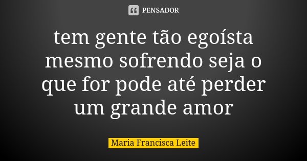 tem gente tão egoísta mesmo sofrendo seja o que for pode até perder um grande amor... Frase de Maria Francisca Leite.