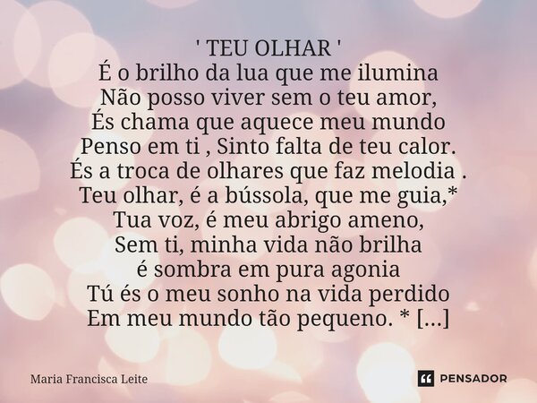 ' TEU OLHAR ' É o brilho da lua que me ilumina Não posso viver sem o teu amor, És chama que aquece meu mundo Penso em ti , Sinto falta de teu calor. És a troca... Frase de Maria Francisca Leite.