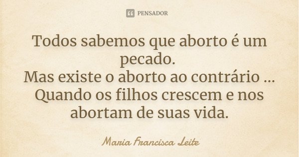 Todos sabemos que aborto é um pecado. Mas existe o aborto ao contrário ... Quando os filhos crescem e nos abortam de suas vida.... Frase de Maria Francisca Leite.