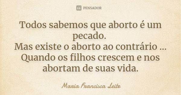 Todos sabemos que aborto é um pecado. Mas existe o aborto ao contrário ... Quando os filhos crescem e nos abortam de suas vida.... Frase de Maria Francisca Leite.