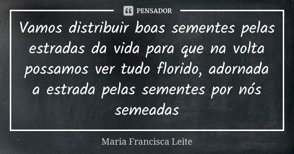 Vamos distribuir boas sementes pelas estradas da vida para que na volta possamos ver tudo florido, adornada a estrada pelas sementes por nós semeadas... Frase de Maria Francisca Leite.