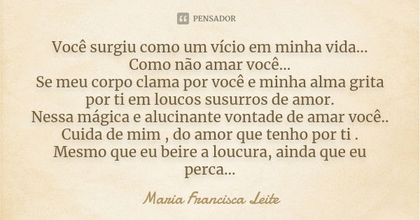 Você surgiu como um vício em minha vida... Como não amar você... Se meu corpo clama por você e minha alma grita por ti em loucos susurros de amor. Nessa mágica ... Frase de Maria Francisca Leite.