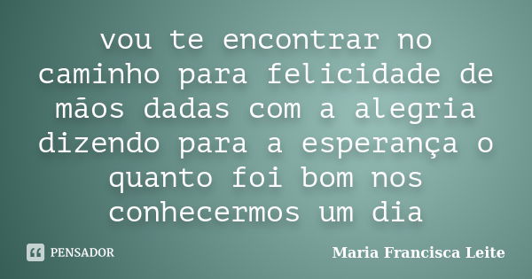 vou te encontrar no caminho para felicidade de mãos dadas com a alegria dizendo para a esperança o quanto foi bom nos conhecermos um dia... Frase de Maria Francisca Leite.