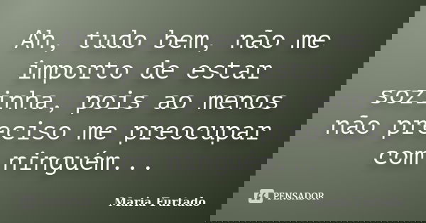 Ah, tudo bem, não me importo de estar sozinha, pois ao menos não preciso me preocupar com ninguém...... Frase de Maria Furtado.
