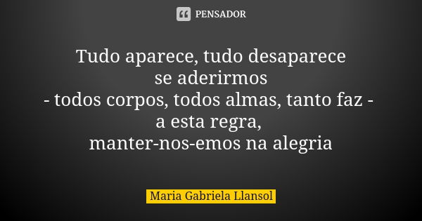 Tudo aparece, tudo desaparece se aderirmos - todos corpos, todos almas, tanto faz - a esta regra, manter-nos-emos na alegria... Frase de Maria Gabriela Llansol.