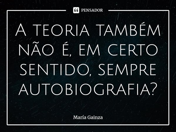 A teoria também não é, em certo sentido, sempre autobiografia?... Frase de María Gainza.