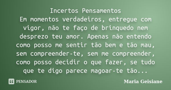 Incertos Pensamentos Em momentos verdadeiros, entregue com vigor, não te faço de brinquedo nem desprezo teu amor. Apenas não entendo como posso me sentir tão be... Frase de Maria Geisiane.