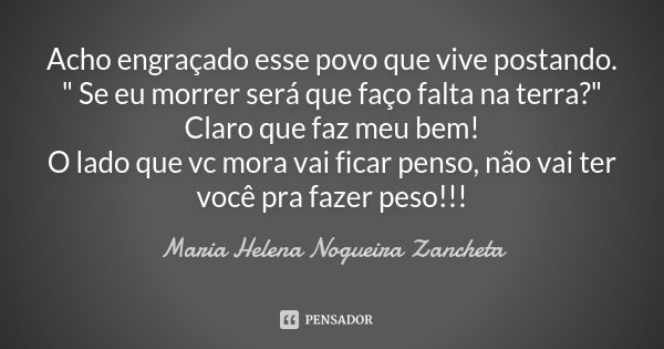 Acho engraçado esse povo que vive postando. " Se eu morrer será que faço falta na terra?" Claro que faz meu bem! O lado que vc mora vai ficar penso, n... Frase de Maria Helena Nogueira Zancheta.