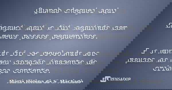 Quando cheguei aqui Cheguei aqui e fui seguindo com meus passos pequeninos. E o mundo foi se revelando aos poucos ao meu coração inocente de criança contente.... Frase de Maria Helena da S. Machado.