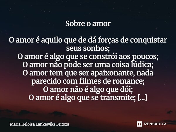 Sobre o amor O amor é aquilo que de dá forças de conquistar seus sonhos; O amor é algo que se constrói aos poucos; O amor não pode ser uma coisa lúdica; O amor... Frase de Maria Heloisa Lankewiks Feitoza.