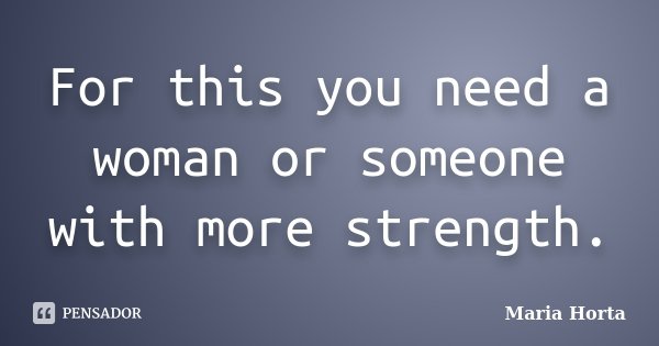 For this you need a woman or someone with more strength.... Frase de Maria Horta.