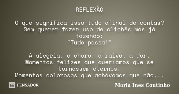 REFLEXÃO O que significa isso tudo afinal de contas? Sem querer fazer uso de clichês mas já fazendo: "Tudo passa!" A alegria, o choro, a raiva, a dor.... Frase de Maria Inês Coutinho.