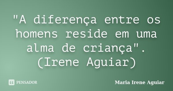 "A diferença entre os homens reside em uma alma de criança". (Irene Aguiar)... Frase de Maria Irene Aguiar.