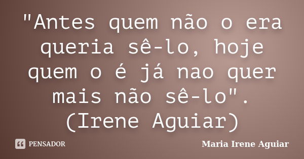 "Antes quem não o era queria sê-lo, hoje quem o é já nao quer mais não sê-lo". (Irene Aguiar)... Frase de Maria Irene Aguiar.