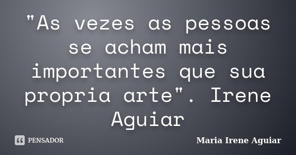 "As vezes as pessoas se acham mais importantes que sua propria arte". Irene Aguiar... Frase de Maria Irene Aguiar.