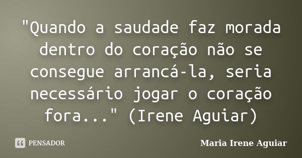 "Quando a saudade faz morada dentro do coração não se consegue arrancá-la, seria necessário jogar o coração fora..." (Irene Aguiar)... Frase de Maria Irene Aguiar.