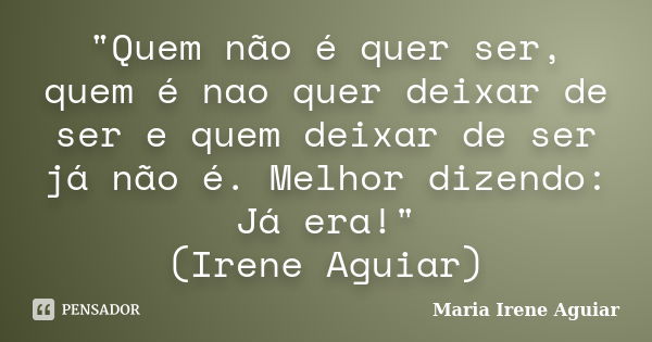 "Quem não é quer ser, quem é nao quer deixar de ser e quem deixar de ser já não é. Melhor dizendo: Já era!" (Irene Aguiar)... Frase de Maria Irene Aguiar.