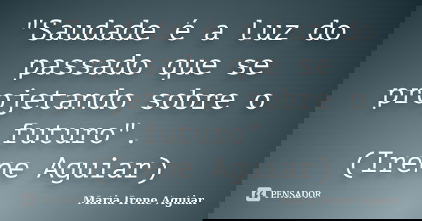 "Saudade é a luz do passado que se projetando sobre o futuro". (Irene Aguiar)... Frase de Maria Irene Aguiar.