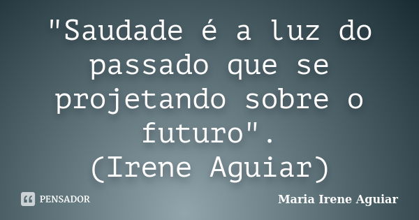 "Saudade é a luz do passado que se projetando sobre o futuro". (Irene Aguiar)... Frase de Maria Irene Aguiar.