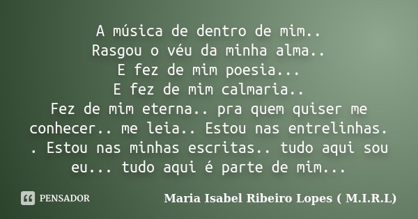 A música de dentro de mim.. Rasgou o véu da minha alma.. E fez de mim poesia... E fez de mim calmaria.. Fez de mim eterna.. pra quem quiser me conhecer.. me lei... Frase de Maria Isabel Ribeiro Lopes ( M.I.R.L ).