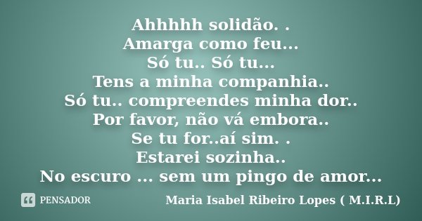 Ahhhhh solidão. . Amarga como feu... Só tu.. Só tu... Tens a minha companhia.. Só tu.. compreendes minha dor.. Por favor, não vá embora.. Se tu for..aí sim. . E... Frase de Maria Isabel Ribeiro Lopes ( M.I.R.L ).