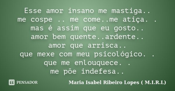 Esse amor insano me mastiga.. me cospe .. me come..me atiça. . mas é assim que eu gosto.. amor bem quente..ardente.. amor que arrisca.. que mexe com meu psicoló... Frase de Maria Isabel Ribeiro Lopes ( M.I.R.L ).