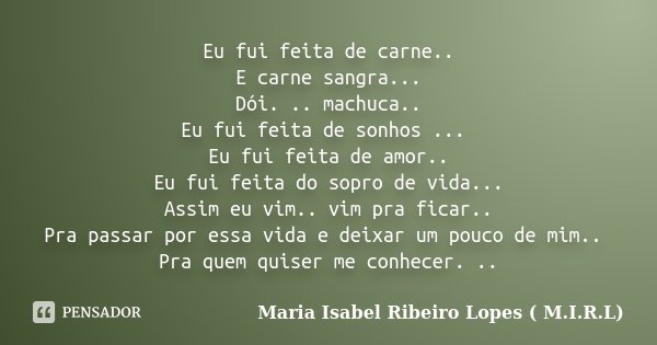 Eu fui feita de carne.. E carne sangra... Dói. .. machuca.. Eu fui feita de sonhos ... Eu fui feita de amor.. Eu fui feita do sopro de vida... Assim eu vim.. vi... Frase de Maria Isabel Ribeiro Lopes ( M.I.R.L ).
