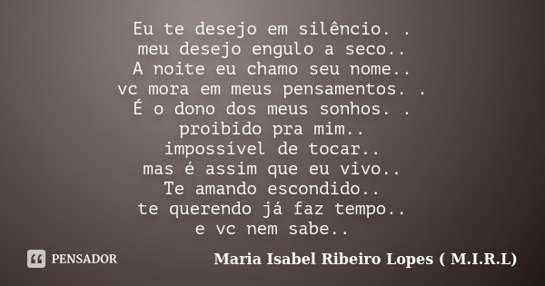 Eu te desejo em silêncio. . meu desejo engulo a seco.. A noite eu chamo seu nome.. vc mora em meus pensamentos. . É o dono dos meus sonhos. . proibido pra mim..... Frase de Maria Isabel Ribeiro Lopes ( M.I.R.L ).
