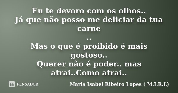 Eu te devoro com os olhos.. Já que não posso me deliciar da tua carne .. Mas o que é proibido é mais gostoso.. Querer não é poder.. mas atrai..Como atrai..... Frase de Maria Isabel Ribeiro Lopes ( M.I.R.L ).