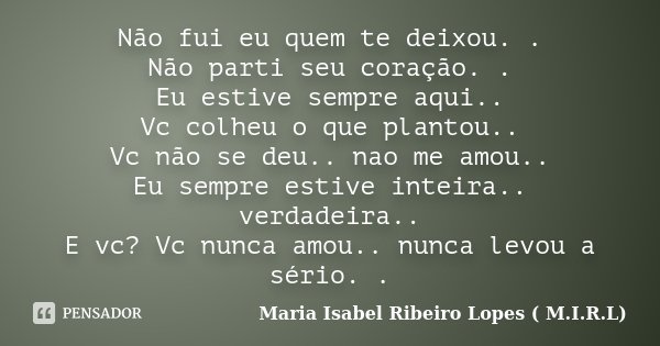 Não fui eu quem te deixou. . Não parti seu coração. . Eu estive sempre aqui.. Vc colheu o que plantou.. Vc não se deu.. nao me amou.. Eu sempre estive inteira..... Frase de Maria Isabel Ribeiro Lopes ( M.I.R.L ).