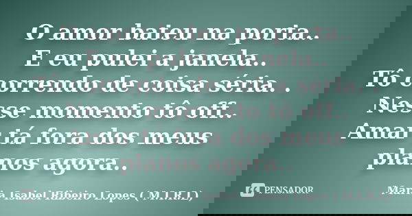 O amor bateu na porta.. E eu pulei a janela.. Tô correndo de coisa séria. . Nesse momento tô off.. Amar tá fora dos meus planos agora..... Frase de Maria Isabel Ribeiro Lopes ( M.I.R.L ).