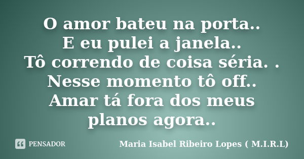 O amor bateu na porta.. E eu pulei a janela.. Tô correndo de coisa séria. . Nesse momento tô off.. Amar tá fora dos meus planos agora..... Frase de Maria Isabel Ribeiro Lopes ( M.I.R.L ).