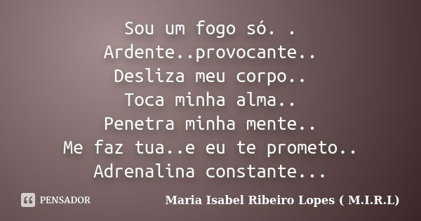 Sou um fogo só. . Ardente..provocante.. Desliza meu corpo.. Toca minha alma.. Penetra minha mente.. Me faz tua..e eu te prometo.. Adrenalina constante...... Frase de Maria Isabel Ribeiro Lopes ( M.I.R.L ).