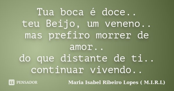 Tua boca é doce.. teu Beijo, um veneno.. mas prefiro morrer de amor.. do que distante de ti.. continuar vivendo..... Frase de Maria Isabel Ribeiro Lopes ( M.I.R.L ).