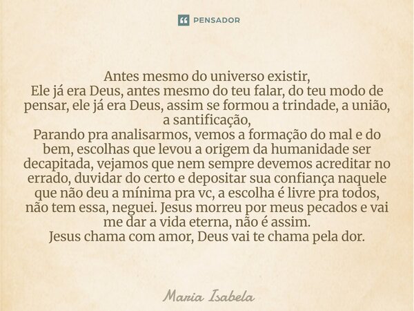 antes mesmo do universos exestir Ele já era Deus ,antes msm do teu falar do teu modo de pensar ele já era Deus ,assim c formou a trindade ,ah união ah santific... Frase de Maria Isabela.