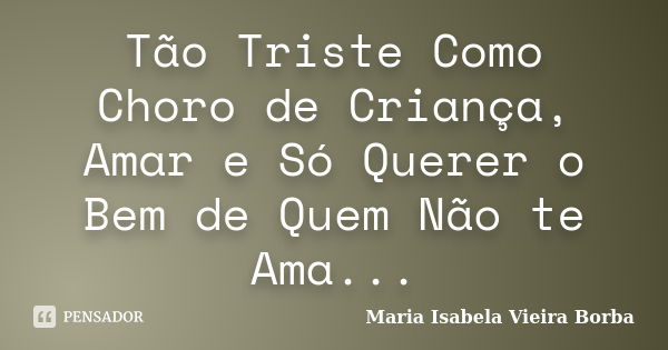 Tão Triste Como Choro de Criança, Amar e Só Querer o Bem de Quem Não te Ama...... Frase de Maria Isabela Vieira Borba.