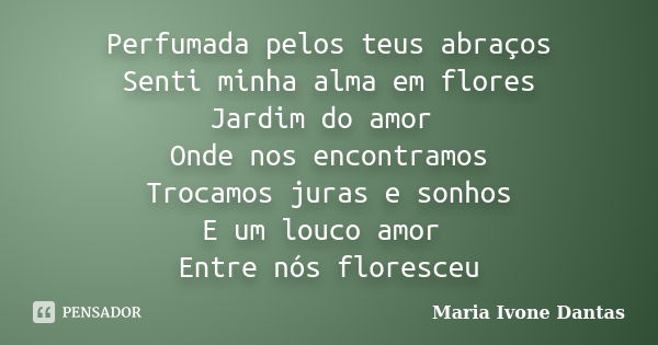 Perfumada pelos teus abraços Senti minha alma em flores Jardim do amor Onde nos encontramos Trocamos juras e sonhos E um louco amor Entre nós floresceu... Frase de Maria Ivone Dantas.